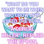 C E R E A L  K I L L E R! | "WHAT DO YOU WANT TO BE WHEN YOU GROW UP?", ASKED THE BOWL. "A CEREAL KILLER", REPLIED THE SPOON. | image tagged in serial killer,cereal,memes,meme,aww,silly | made w/ Imgflip meme maker
