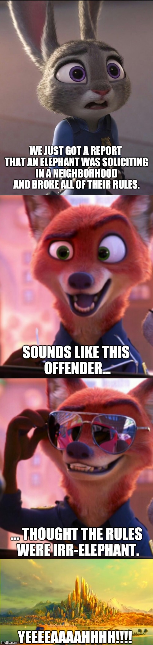 CSI: Zootopia 11 | WE JUST GOT A REPORT THAT AN ELEPHANT WAS SOLICITING IN A NEIGHBORHOOD AND BROKE ALL OF THEIR RULES. SOUNDS LIKE THIS OFFENDER... ... THOUGHT THE RULES WERE IRR-ELEPHANT. YEEEEAAAAHHHH!!!! | image tagged in zootopia,judy hopps,nick wilde,parody,funny,memes | made w/ Imgflip meme maker