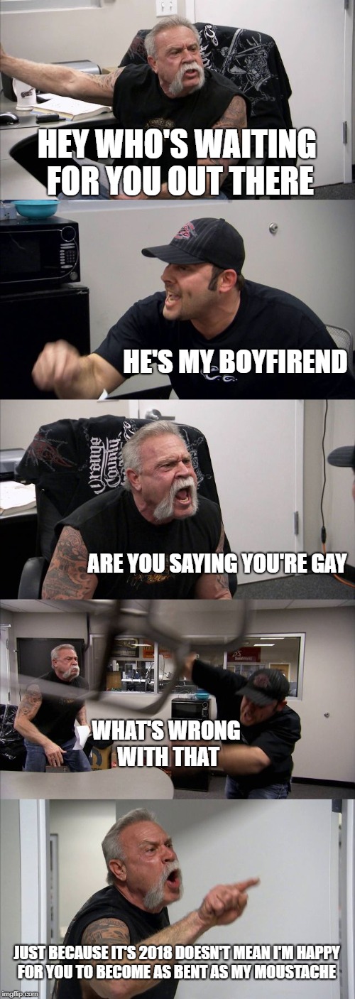American Chopper Argument |  HEY WHO'S WAITING FOR YOU OUT THERE; HE'S MY BOYFIREND; ARE YOU SAYING YOU'RE GAY; WHAT'S WRONG WITH THAT; JUST BECAUSE IT'S 2018 DOESN'T MEAN I'M HAPPY FOR YOU TO BECOME AS BENT AS MY MOUSTACHE | image tagged in election 2018 | made w/ Imgflip meme maker