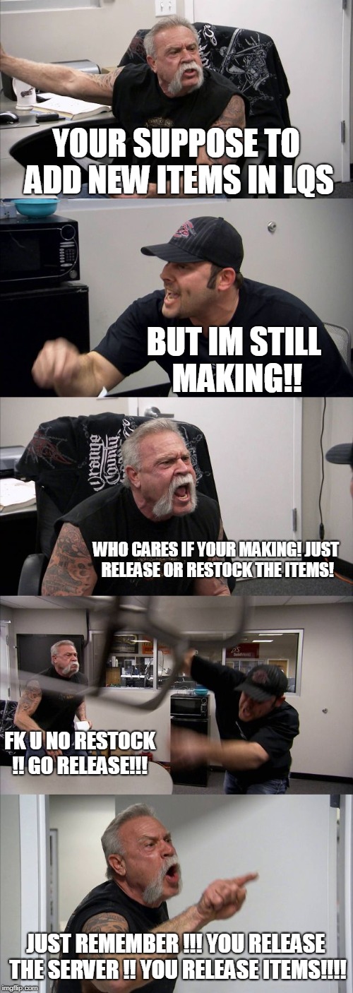 American Chopper Argument Meme | YOUR SUPPOSE TO ADD NEW ITEMS IN LQS; BUT IM STILL MAKING!! WHO CARES IF YOUR MAKING! JUST RELEASE OR RESTOCK THE ITEMS! FK U NO RESTOCK !! GO RELEASE!!! JUST REMEMBER !!! YOU RELEASE THE SERVER !! YOU RELEASE ITEMS!!!! | image tagged in memes,american chopper argument | made w/ Imgflip meme maker