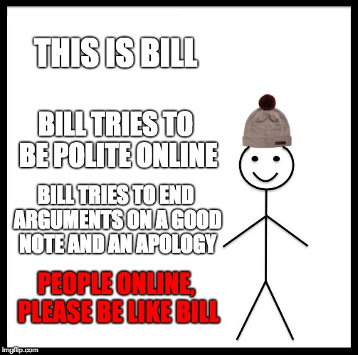 Be Like Bill Meme | THIS IS BILL; BILL TRIES TO BE POLITE ONLINE; BILL TRIES TO END ARGUMENTS ON A GOOD NOTE AND AN APOLOGY; PEOPLE ONLINE, PLEASE BE LIKE BILL | image tagged in memes,be like bill | made w/ Imgflip meme maker