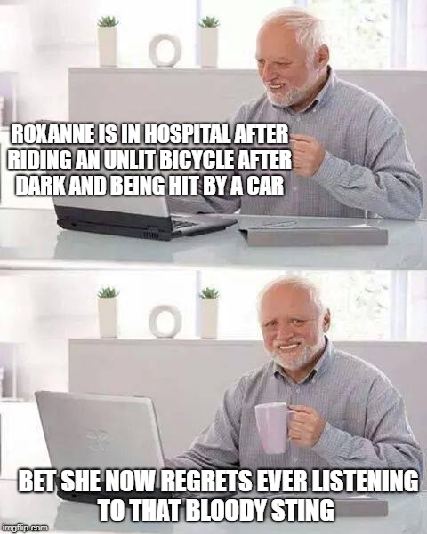 Hide the Pain Harold Meme | ROXANNE IS IN HOSPITAL AFTER RIDING AN UNLIT BICYCLE AFTER DARK AND BEING HIT BY A CAR; BET SHE NOW REGRETS EVER LISTENING TO THAT BLOODY STING | image tagged in memes,hide the pain harold | made w/ Imgflip meme maker