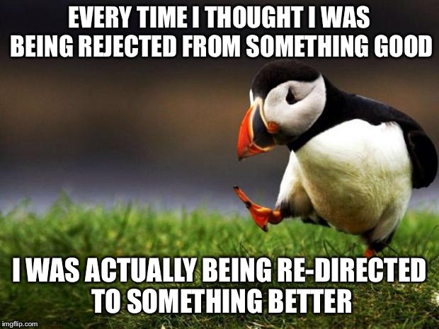 Unpopular Opinion Puffin Meme | EVERY TIME I THOUGHT I WAS BEING REJECTED FROM SOMETHING GOOD; I WAS ACTUALLY BEING RE-DIRECTED TO SOMETHING BETTER | image tagged in memes,unpopular opinion puffin | made w/ Imgflip meme maker