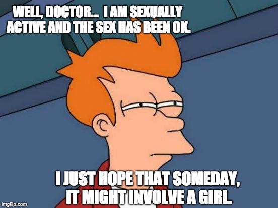 Futurama Fry Meme | WELL, DOCTOR...  I AM SEXUALLY ACTIVE AND THE SEX HAS BEEN OK. I JUST HOPE THAT SOMEDAY, IT MIGHT INVOLVE A GIRL. | image tagged in memes,futurama fry | made w/ Imgflip meme maker