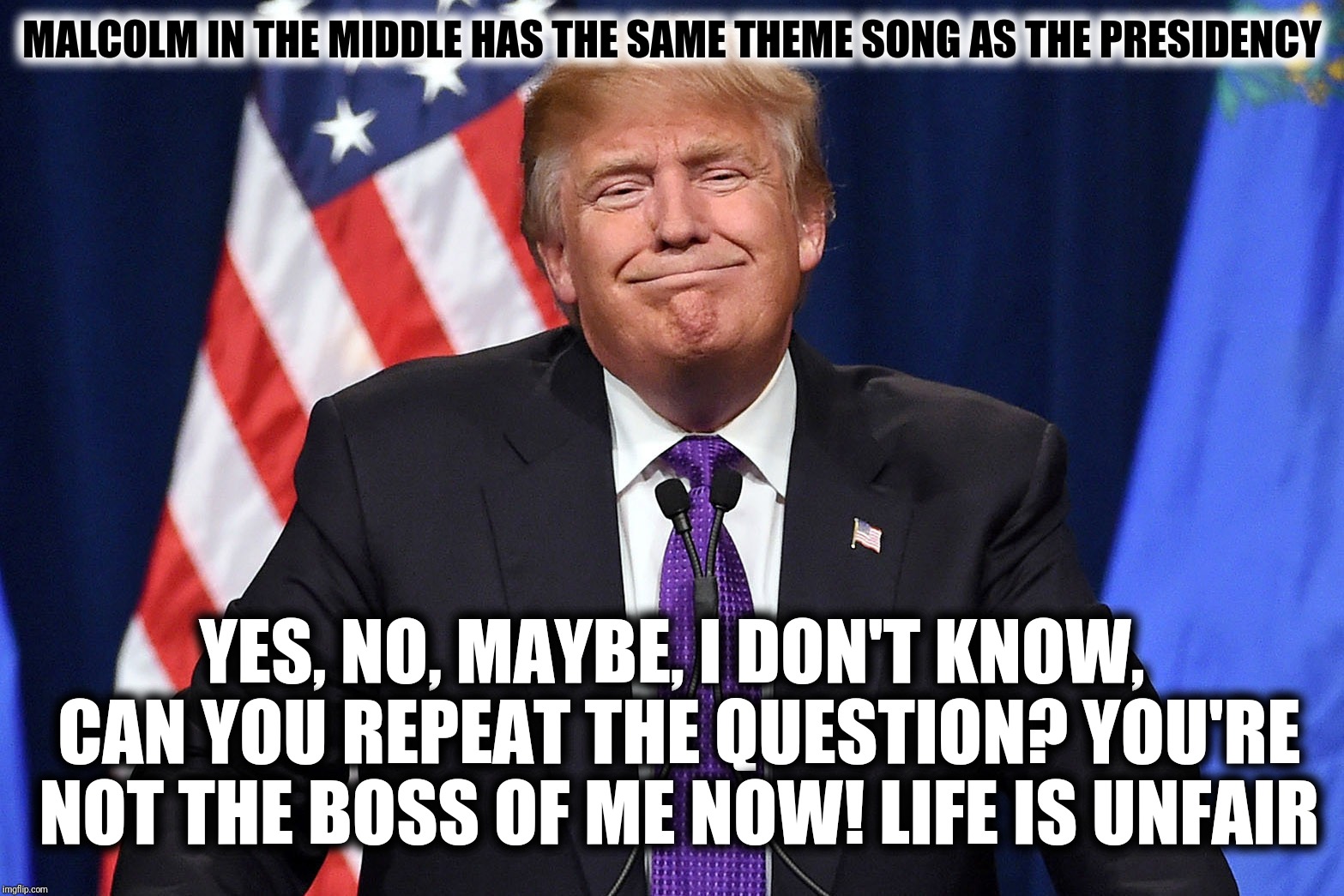 Malcolm In The Middle has the same theme song as The Presidency  | MALCOLM IN THE MIDDLE HAS THE SAME THEME SONG AS THE PRESIDENCY; YES, NO, MAYBE, I DON'T KNOW, CAN YOU REPEAT THE QUESTION?
YOU'RE NOT THE BOSS OF ME NOW! LIFE IS UNFAIR | image tagged in president trump,malcolm in the middle,life is unfair,can you repeat the question,yes no maybe i don't know,theme song | made w/ Imgflip meme maker