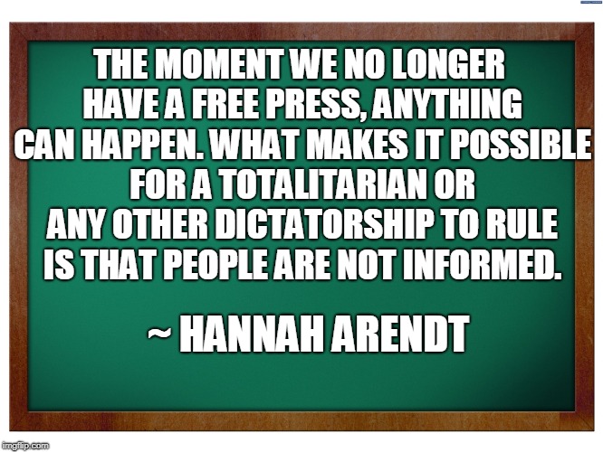 Hannah Arendt | THE MOMENT WE NO LONGER HAVE A FREE PRESS, ANYTHING CAN HAPPEN. WHAT MAKES IT POSSIBLE FOR A TOTALITARIAN OR ANY OTHER DICTATORSHIP TO RULE IS THAT PEOPLE ARE NOT INFORMED. ~ HANNAH ARENDT | image tagged in free speech,freedom of the press | made w/ Imgflip meme maker