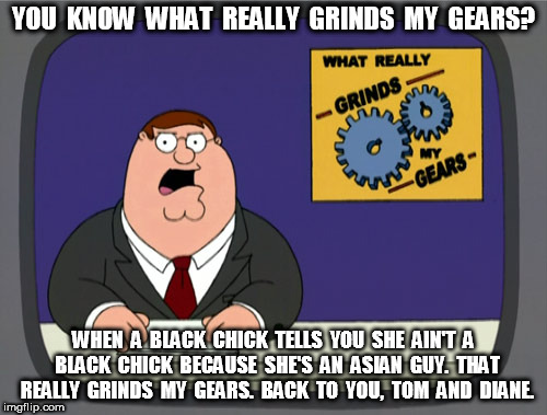 Peter Griffin News Identifying | YOU  KNOW  WHAT  REALLY  GRINDS  MY  GEARS? WHEN  A  BLACK  CHICK  TELLS  YOU  SHE  AIN'T  A  BLACK  CHICK  BECAUSE  SHE'S  AN  ASIAN  GUY.  THAT  REALLY  GRINDS  MY  GEARS.  BACK  TO  YOU,  TOM  AND  DIANE. | image tagged in memes,peter griffin news,identify | made w/ Imgflip meme maker