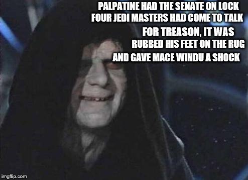 Star Wars Limerick #2 | FOUR JEDI MASTERS HAD COME TO TALK; PALPATINE HAD THE SENATE ON LOCK; FOR TREASON, IT WAS; RUBBED HIS FEET ON THE RUG; AND GAVE MACE WINDU A SHOCK | image tagged in emperor palpatine,limerick,star wars | made w/ Imgflip meme maker