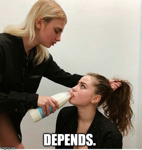 forced to drink the milk | DEPENDS. | image tagged in forced to drink the milk | made w/ Imgflip meme maker