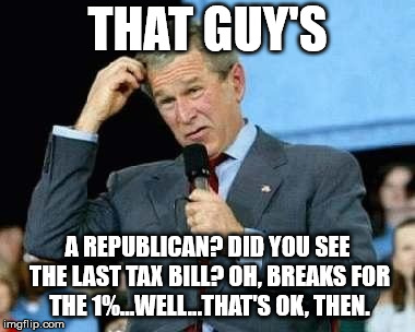 Confused Bush | THAT GUY'S A REPUBLICAN? DID YOU SEE THE LAST TAX BILL? OH, BREAKS FOR THE 1%...WELL...THAT'S OK, THEN. | image tagged in confused bush | made w/ Imgflip meme maker