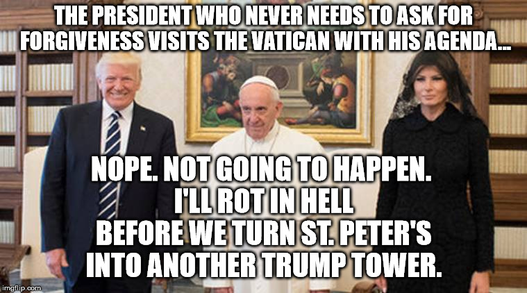 trump pope melania | THE PRESIDENT WHO NEVER NEEDS TO ASK FOR FORGIVENESS VISITS THE VATICAN WITH HIS AGENDA... NOPE. NOT GOING TO HAPPEN. I'LL ROT IN HELL BEFOR | image tagged in trump pope melania | made w/ Imgflip meme maker