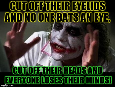 Just sayin'! LOL! | CUT OFF THEIR EYELIDS AND NO ONE BATS AN EYE, CUT OFF THEIR HEADS AND EVERYONE LOSES THEIR MINDS! | image tagged in joker everyone loses their minds,nixieknox | made w/ Imgflip meme maker