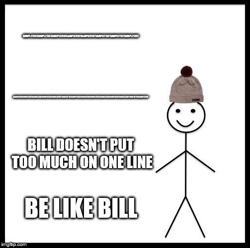 Be Like Bill | SAMPLETEXTSAMPLETEXTSAMPLETEXTSAMPLETEXTSAMPLETEXTSAMPLETEXTSAMPLETEXTSAMPLETEXT; SAMPLETEXTSAMPLETEXTSAMPLETEXTSAMPLETEXTSAMPLETEXTSAMPLETEXTSAMPLETEXTSAMPLETEXTSAMPLETEXTSAMPLETEXTSAMPLETEXTSAMPLETEXTSAMPLETEXTSAMPLETEXT; BILL DOESN'T PUT TOO MUCH ON ONE LINE; BE LIKE BILL | image tagged in memes,be like bill | made w/ Imgflip meme maker