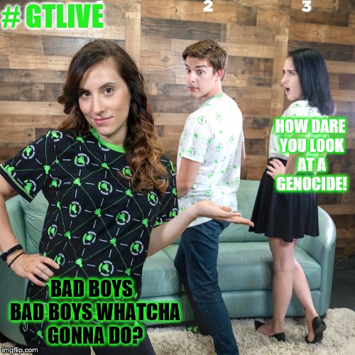 GT Merch Meme | # GTLIVE; HOW DARE YOU LOOK AT A GENOCIDE! BAD BOYS  BAD BOYS WHATCHA GONNA DO? | image tagged in jelous girlfriend,gtlive,genocide,pasifist | made w/ Imgflip meme maker