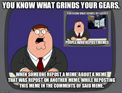 Peter Griffin News Meme | YOU KNOW WHAT GRINDS YOUR GEARS, WHEN SOMEONE REPOST A MEME, ABOUT A MEME THAT WAS REPOST ON ANOTHER MEME, WHILE REPOSTING THIS MEME IN THE  | image tagged in memes,peter griffin news | made w/ Imgflip meme maker