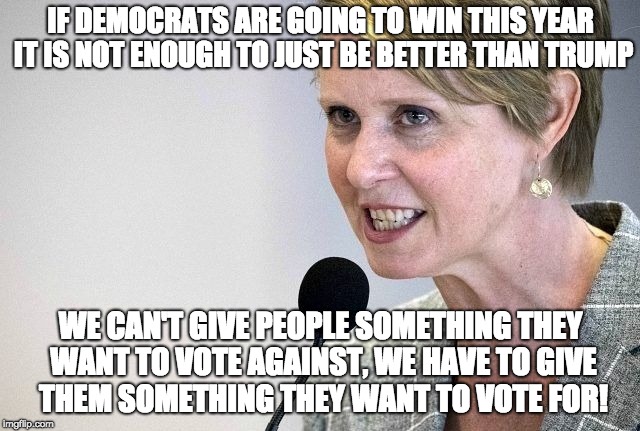 Cynthia Nixon | IF DEMOCRATS ARE GOING TO WIN THIS YEAR IT IS NOT ENOUGH TO JUST BE BETTER THAN TRUMP; WE CAN'T GIVE PEOPLE SOMETHING THEY WANT TO VOTE AGAINST, WE HAVE TO GIVE THEM SOMETHING THEY WANT TO VOTE FOR! | image tagged in cynthia nixon | made w/ Imgflip meme maker