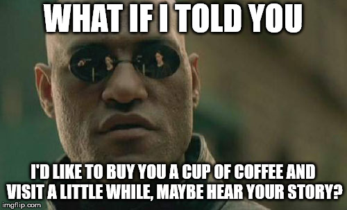 Matrix Morpheus Meme | WHAT IF I TOLD YOU I'D LIKE TO BUY YOU A CUP OF COFFEE AND VISIT A LITTLE WHILE, MAYBE HEAR YOUR STORY? | image tagged in memes,matrix morpheus | made w/ Imgflip meme maker