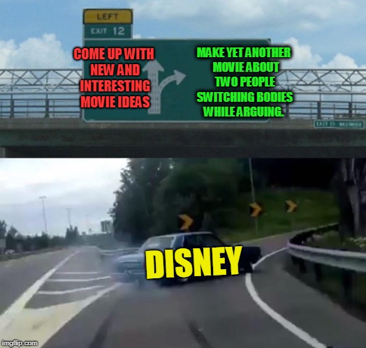 Or Cinderella stories. Think of it as a theatrical repost.  | MAKE YET ANOTHER  MOVIE ABOUT TWO PEOPLE SWITCHING BODIES WHILE ARGUING. COME UP WITH NEW AND INTERESTING MOVIE IDEAS; DISNEY | image tagged in memes,left exit 12 off ramp,nixieknox,disney's dead horse | made w/ Imgflip meme maker