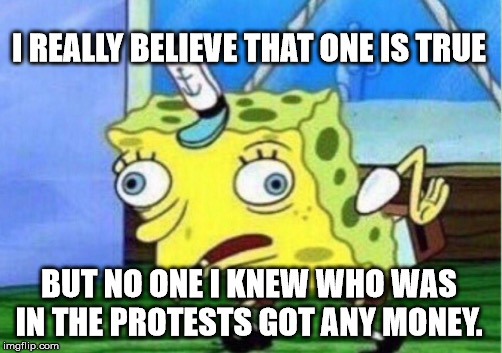 Mocking Spongebob Meme | I REALLY BELIEVE THAT ONE IS TRUE BUT NO ONE I KNEW WHO WAS IN THE PROTESTS GOT ANY MONEY. | image tagged in memes,mocking spongebob | made w/ Imgflip meme maker
