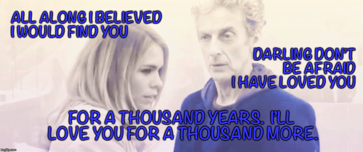 A thousand years  | ALL ALONG I BELIEVED I WOULD FIND YOU; DARLING DON’T BE AFRAID I HAVE LOVED YOU; FOR A THOUSAND YEARS.  I’LL LOVE YOU FOR A THOUSAND MORE. | image tagged in doctor who,rose tyler | made w/ Imgflip meme maker