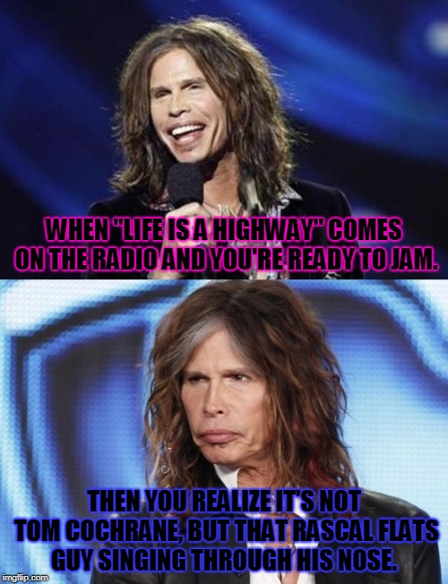 Every. time. Sigh....  | WHEN "LIFE IS A HIGHWAY" COMES ON THE RADIO AND YOU'RE READY TO JAM. THEN YOU REALIZE IT'S NOT TOM COCHRANE, BUT THAT RASCAL FLATS GUY SINGING THROUGH HIS NOSE. | image tagged in happy sad steven tyler,nixieknox,nasal flats,life is a highway,memes | made w/ Imgflip meme maker