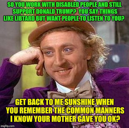 Do manners exist in trumpland?  | SO YOU WORK WITH DISABLED PEOPLE AND STILL SUPPORT DONALD TRUMP?  YOU SAY THINGS LIKE LIBTARD BUT WANT PEOPLE TO LISTEN TO YOU? GET BACK TO ME SUNSHINE WHEN YOU REMEMBER THE COMMON MANNERS I KNOW YOUR MOTHER GAVE YOU OK? | image tagged in memes,creepy condescending wonka,donald trump,base,rednecks,disabled | made w/ Imgflip meme maker
