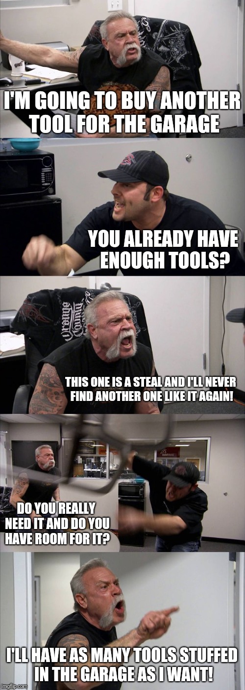 American Chopper Argument | I'M GOING TO BUY ANOTHER TOOL FOR THE GARAGE; YOU ALREADY HAVE ENOUGH TOOLS? THIS ONE IS A STEAL AND I'LL NEVER FIND ANOTHER ONE LIKE IT AGAIN! DO YOU REALLY NEED IT AND DO YOU HAVE ROOM FOR IT? I'LL HAVE AS MANY TOOLS STUFFED IN THE GARAGE AS I WANT! | image tagged in memes,american chopper argument,scumbag | made w/ Imgflip meme maker