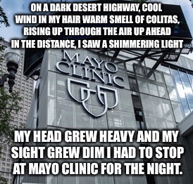 You can check out any time you like,
But you can never leave! | ON A DARK DESERT HIGHWAY, COOL WIND IN MY HAIR
WARM SMELL OF COLITAS, RISING UP THROUGH THE AIR
UP AHEAD IN THE DISTANCE, I SAW A SHIMMERING LIGHT; MY HEAD GREW HEAVY AND MY SIGHT GREW DIM
I HAD TO STOP AT MAYO CLINIC FOR THE NIGHT. | image tagged in mayo clinic,memes | made w/ Imgflip meme maker
