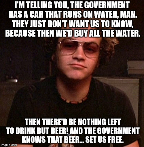 Hyde | I'M TELLING YOU, THE GOVERNMENT HAS A CAR THAT RUNS ON WATER, MAN. THEY JUST DON'T WANT US TO KNOW, BECAUSE THEN WE'D BUY ALL THE WATER. THEN THERE'D BE NOTHING LEFT TO DRINK BUT BEER! AND THE GOVERNMENT KNOWS THAT BEER... SET US FREE. | image tagged in hyde | made w/ Imgflip meme maker
