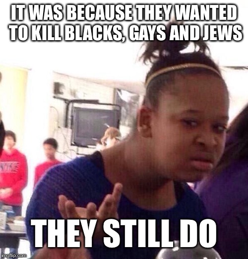 Black Girl Wat Meme | IT WAS BECAUSE THEY WANTED TO KILL BLACKS, GAYS AND JEWS THEY STILL DO | image tagged in memes,black girl wat | made w/ Imgflip meme maker