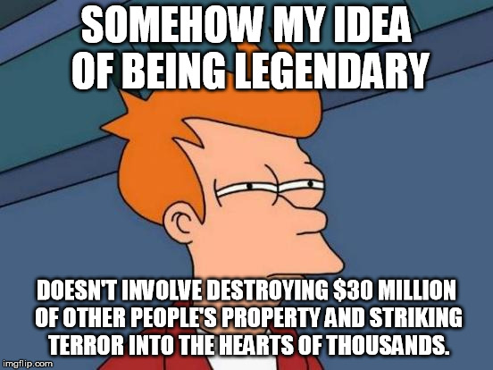Futurama Fry Meme | SOMEHOW MY IDEA OF BEING LEGENDARY DOESN'T INVOLVE DESTROYING $30 MILLION OF OTHER PEOPLE'S PROPERTY AND STRIKING TERROR INTO THE HEARTS OF  | image tagged in memes,futurama fry | made w/ Imgflip meme maker