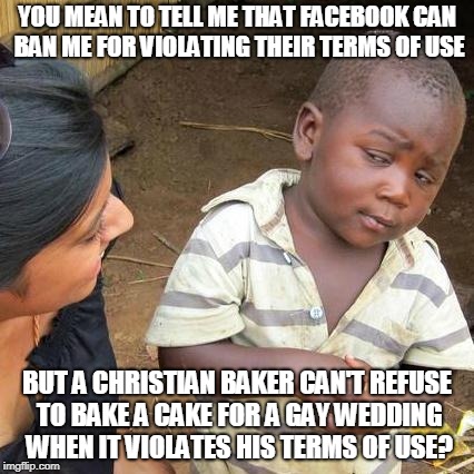 Third World Skeptical Kid Meme | YOU MEAN TO TELL ME THAT FACEBOOK CAN BAN ME FOR VIOLATING THEIR TERMS OF USE BUT A CHRISTIAN BAKER CAN'T REFUSE TO BAKE A CAKE FOR A GAY WE | image tagged in memes,third world skeptical kid | made w/ Imgflip meme maker