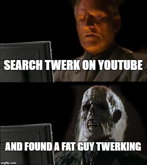 I'll Just Wait Here Meme | SEARCH TWERK ON YOUTUBE; AND FOUND A FAT GUY TWERKING | image tagged in memes,ill just wait here,youtube,twerk | made w/ Imgflip meme maker