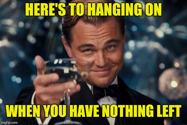 Leonardo Dicaprio Cheers Meme | HERE'S TO HANGING ON WHEN YOU HAVE NOTHING LEFT | image tagged in memes,leonardo dicaprio cheers | made w/ Imgflip meme maker