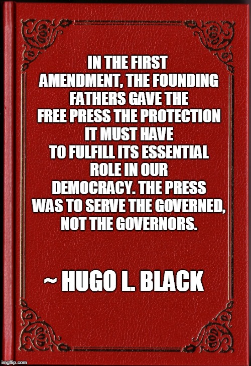 Freedom of Press | IN THE FIRST AMENDMENT, THE FOUNDING FATHERS GAVE THE FREE PRESS THE PROTECTION IT MUST HAVE TO FULFILL ITS ESSENTIAL ROLE IN OUR DEMOCRACY. THE PRESS WAS TO SERVE THE GOVERNED, NOT THE GOVERNORS. ~ HUGO L. BLACK | image tagged in freedom of the press,freedom of speech | made w/ Imgflip meme maker