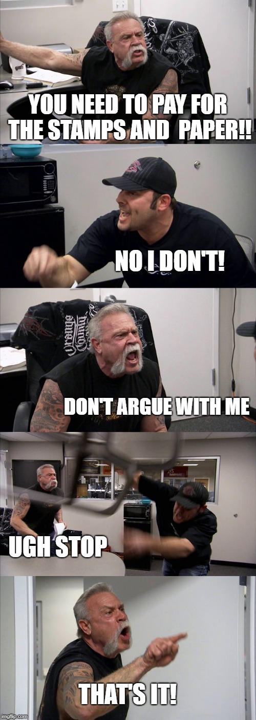 American Chopper Argument | YOU NEED TO PAY FOR THE STAMPS AND  PAPER!! NO I DON'T! DON'T ARGUE WITH ME; UGH STOP; THAT'S IT! | image tagged in memes,american chopper argument | made w/ Imgflip meme maker