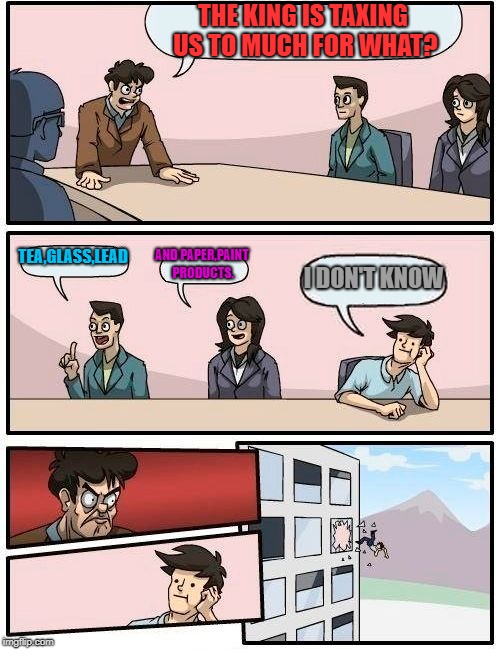 Boardroom Meeting Suggestion | THE KING IS TAXING US TO MUCH FOR WHAT? TEA,GLASS,LEAD; AND PAPER,PAINT PRODUCTS. I DON'T KNOW | image tagged in memes,boardroom meeting suggestion | made w/ Imgflip meme maker