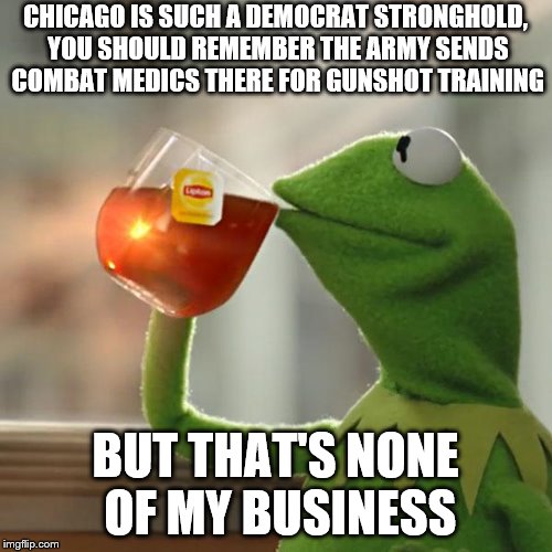 But That's None Of My Business Meme | CHICAGO IS SUCH A DEMOCRAT STRONGHOLD, YOU SHOULD REMEMBER THE ARMY SENDS COMBAT MEDICS THERE FOR GUNSHOT TRAINING; BUT THAT'S NONE OF MY BUSINESS | image tagged in memes,but thats none of my business,kermit the frog | made w/ Imgflip meme maker