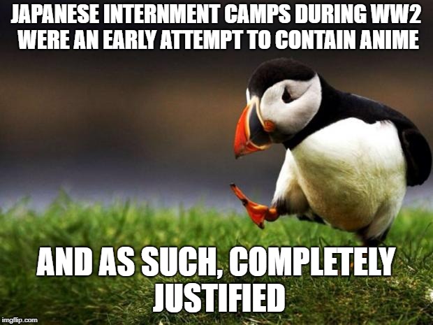 Internment Camps | JAPANESE INTERNMENT CAMPS DURING WW2 WERE AN EARLY ATTEMPT TO CONTAIN ANIME; AND AS SUCH, COMPLETELY JUSTIFIED | image tagged in memes,unpopular opinion puffin | made w/ Imgflip meme maker