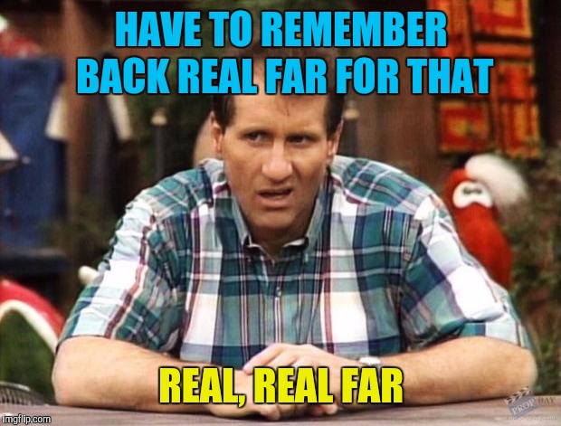 Al Bundy | HAVE TO REMEMBER BACK REAL FAR FOR THAT REAL, REAL FAR | image tagged in al bundy | made w/ Imgflip meme maker