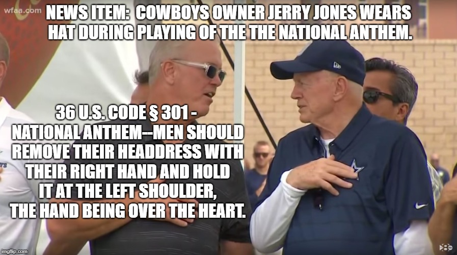 unpatriotic jerry jones image | NEWS ITEM:  COWBOYS OWNER JERRY JONES WEARS HAT DURING PLAYING OF THE THE NATIONAL ANTHEM. 36 U.S. CODE § 301 - NATIONAL ANTHEM--MEN SHOULD REMOVE THEIR HEADDRESS WITH THEIR RIGHT HAND AND HOLD IT AT THE LEFT SHOULDER, THE HAND BEING OVER THE HEART. | image tagged in political meme | made w/ Imgflip meme maker