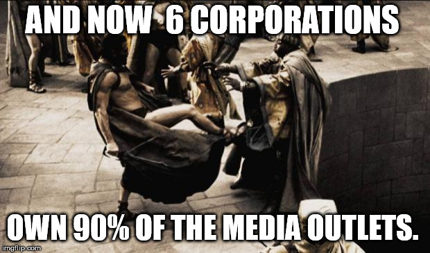 madness - this is sparta | AND NOW  6 CORPORATIONS OWN 90% OF THE MEDIA OUTLETS. | image tagged in madness - this is sparta | made w/ Imgflip meme maker