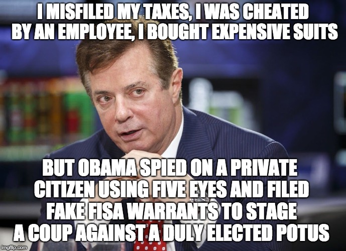 I MISFILED MY TAXES, I WAS CHEATED BY AN EMPLOYEE, I BOUGHT EXPENSIVE SUITS; BUT OBAMA SPIED ON A PRIVATE CITIZEN USING FIVE EYES AND FILED FAKE FISA WARRANTS TO STAGE A COUP AGAINST A DULY ELECTED POTUS | image tagged in manafort says | made w/ Imgflip meme maker