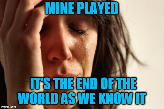 First World Problems Meme | MINE PLAYED IT'S THE END OF THE WORLD AS WE KNOW IT | image tagged in memes,first world problems | made w/ Imgflip meme maker