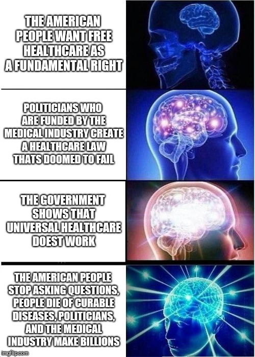 Expanding Brain Meme | THE AMERICAN PEOPLE WANT FREE HEALTHCARE AS A FUNDAMENTAL RIGHT; POLITICIANS WHO ARE FUNDED BY THE MEDICAL INDUSTRY CREATE A HEALTHCARE LAW THATS DOOMED TO FAIL; THE GOVERNMENT SHOWS THAT UNIVERSAL HEALTHCARE DOEST WORK; THE AMERICAN PEOPLE STOP ASKING QUESTIONS, PEOPLE DIE OF CURABLE DISEASES, POLITICIANS, AND THE MEDICAL INDUSTRY MAKE BILLIONS | image tagged in memes,expanding brain | made w/ Imgflip meme maker