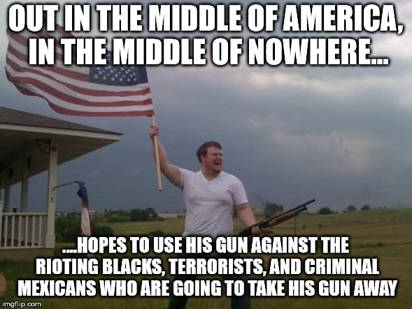 Gun loving conservative | OUT IN THE MIDDLE OF AMERICA, IN THE MIDDLE OF NOWHERE... ....HOPES TO USE HIS GUN AGAINST THE RIOTING BLACKS, TERRORISTS, AND CRIMINAL MEXI | image tagged in gun loving conservative | made w/ Imgflip meme maker