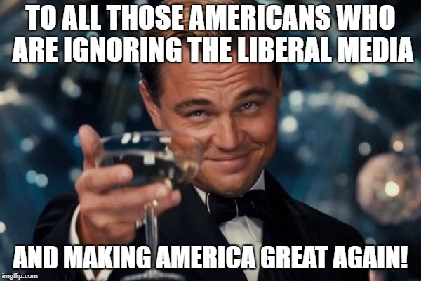 Power To The People Who Deserve It | TO ALL THOSE AMERICANS WHO ARE IGNORING THE LIBERAL MEDIA; AND MAKING AMERICA GREAT AGAIN! | image tagged in memes,leonardo dicaprio cheers | made w/ Imgflip meme maker
