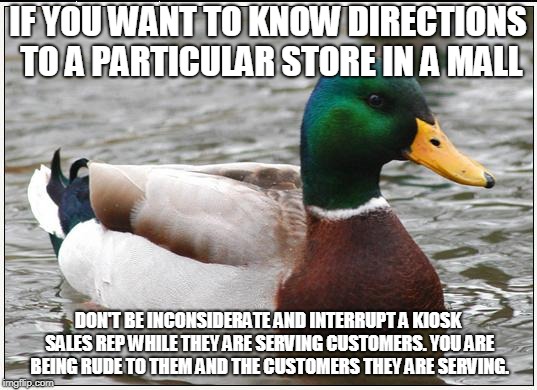 Actual Advice Mallard Meme | IF YOU WANT TO KNOW DIRECTIONS TO A PARTICULAR STORE IN A MALL; DON'T BE INCONSIDERATE AND INTERRUPT A KIOSK SALES REP WHILE THEY ARE SERVING CUSTOMERS. YOU ARE BEING RUDE TO THEM AND THE CUSTOMERS THEY ARE SERVING. | image tagged in memes,actual advice mallard | made w/ Imgflip meme maker