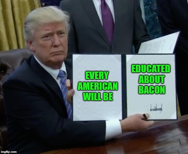Trump Bill Signing Meme | EVERY AMERICAN WILL BE EDUCATED ABOUT BACON | image tagged in memes,trump bill signing | made w/ Imgflip meme maker