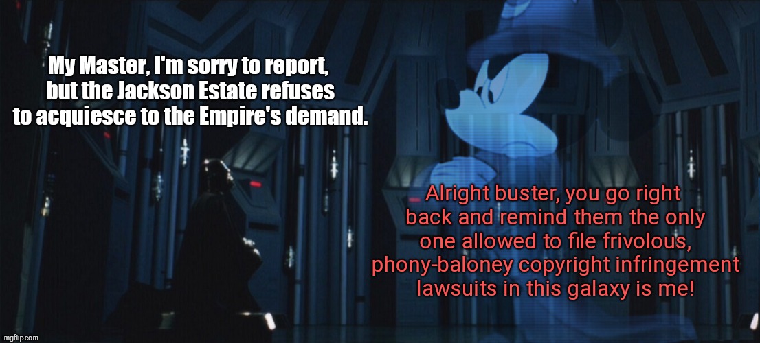 Emperor Micky Mouse | My Master, I'm sorry to report, but the Jackson Estate refuses to acquiesce to the Empire's demand. Alright buster, you go right back and remind them the only one allowed to file frivolous, phony-baloney copyright infringement lawsuits in this galaxy is me! | image tagged in emperor micky mouse,disney,michael jackson estate | made w/ Imgflip meme maker